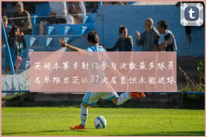 英超本赛季射门参与次数最多球员名单维尔茨以37次居首但未能进球助攻