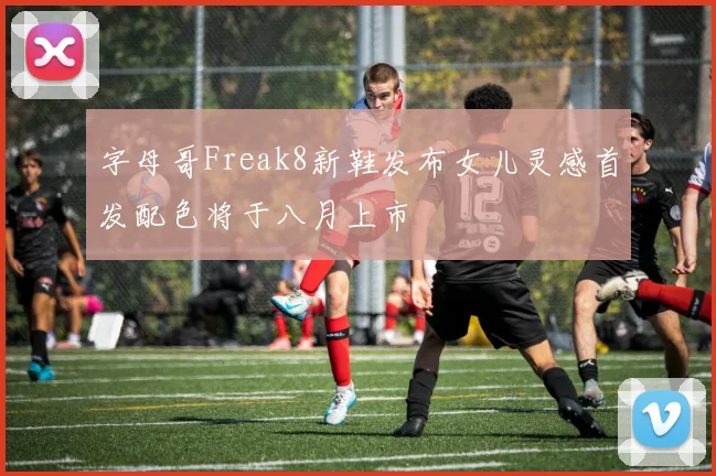字母哥Freak8新鞋发布女儿灵感首发配色将于八月上市