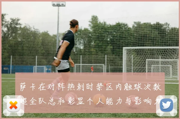 萨卡在对阵热刺时禁区内触球次数超全队总和彰显个人能力与影响力