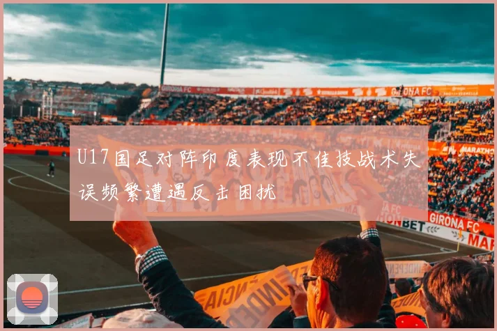 U17国足对阵印度表现不佳技战术失误频繁遭遇反击困扰