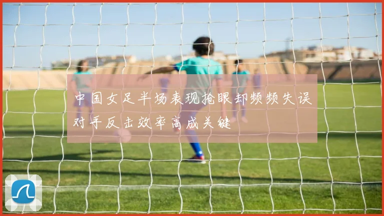 中国女足半场表现抢眼却频频失误对手反击效率高成关键