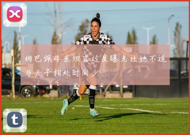 姆巴佩母亲坦言过度曝光让她不适与儿子相处时间少
