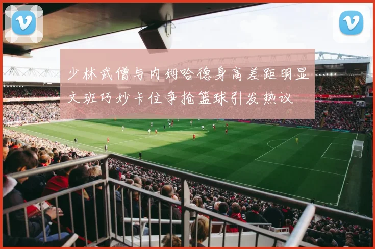 少林武僧与内姆哈德身高差距明显文班巧妙卡位争抢篮球引发热议