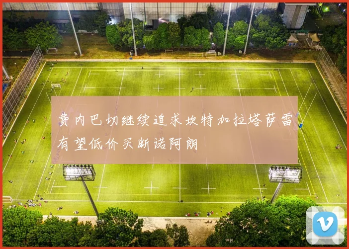 费内巴切继续追求坎特加拉塔萨雷有望低价买断诺阿朗