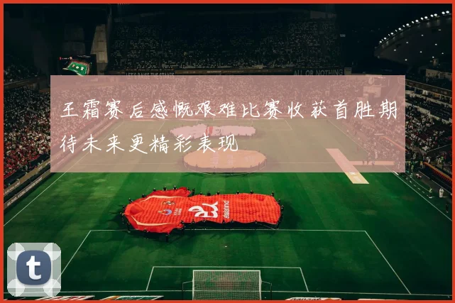 王霜赛后感慨艰难比赛收获首胜期待未来更精彩表现
