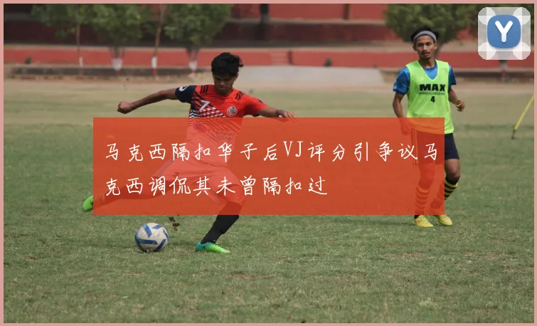 马克西隔扣华子后VJ评分引争议马克西调侃其未曾隔扣过