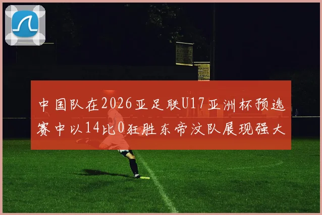中国队在2026亚足联U17亚洲杯预选赛中以14比0狂胜东帝汶队展现强大实力
