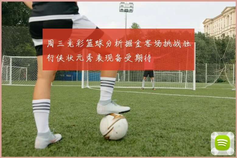 周三竞彩篮球分析掘金客场挑战独行侠状元秀表现备受期待