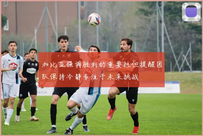 加比亚强调胜利的重要性但提醒团队保持冷静专注于未来挑战