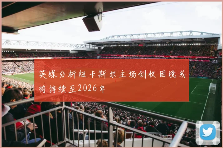英媒分析纽卡斯尔主场创收困境或将持续至2026年