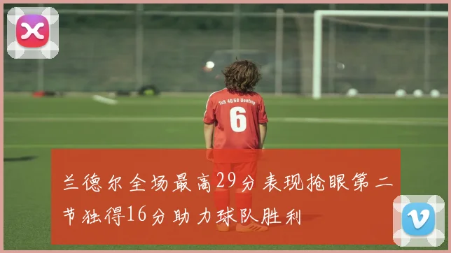 兰德尔全场最高29分表现抢眼第二节独得16分助力球队胜利