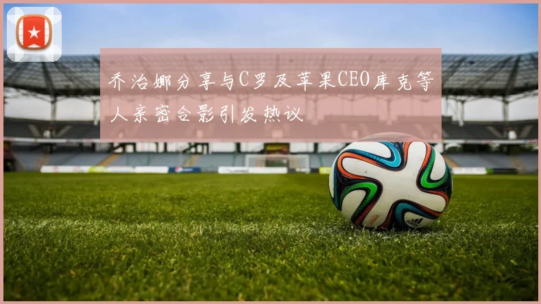 乔治娜分享与C罗及苹果CEO库克等人亲密合影引发热议