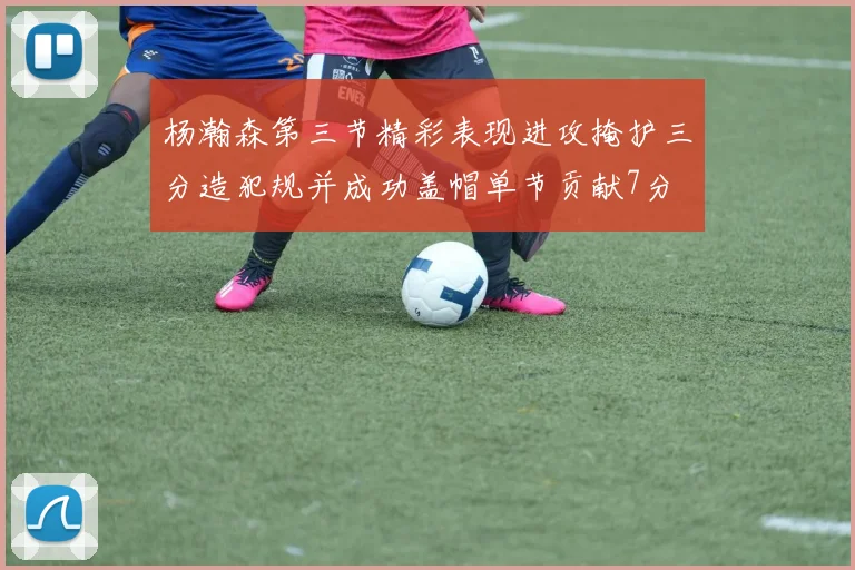 杨瀚森第三节精彩表现进攻掩护三分造犯规并成功盖帽单节贡献7分