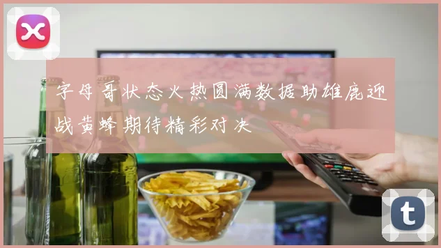 字母哥状态火热圆满数据助雄鹿迎战黄蜂期待精彩对决