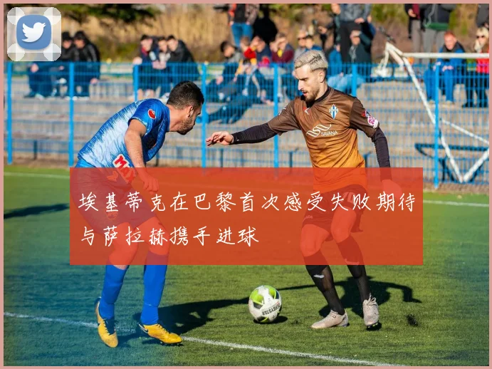 埃基蒂克在巴黎首次感受失败期待与萨拉赫携手进球