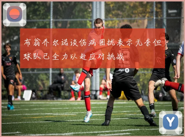 布翁乔尔诺谈伤病困扰表示无奈但球队已全力以赴应对挑战