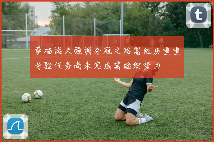 萨福诺夫强调夺冠之路需经历重重考验任务尚未完成需继续努力