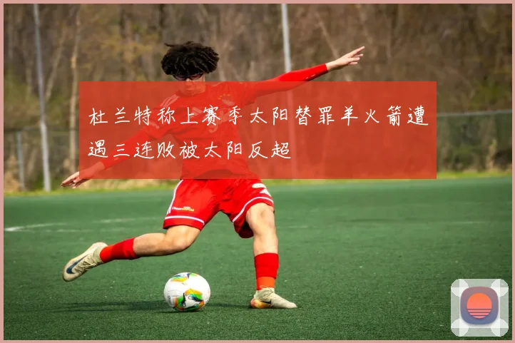 杜兰特称上赛季太阳替罪羊火箭遭遇三连败被太阳反超