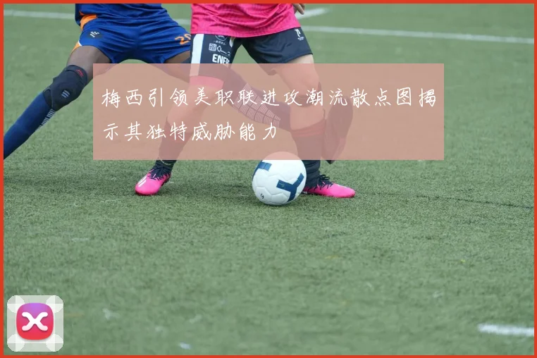 梅西引领美职联进攻潮流散点图揭示其独特威胁能力