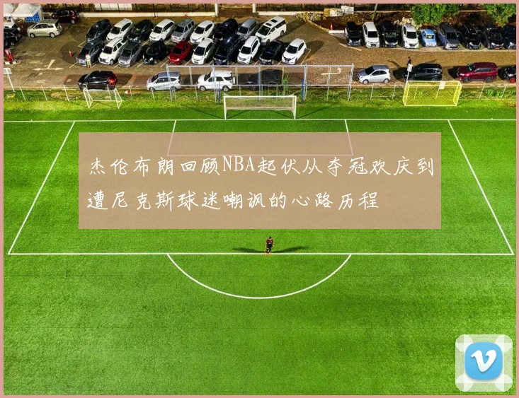 杰伦布朗回顾NBA起伏从夺冠欢庆到遭尼克斯球迷嘲讽的心路历程